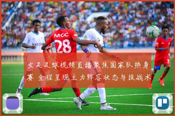 女足足球视频直播聚焦国家队热身赛 全程呈现主力阵容状态与技战术调整